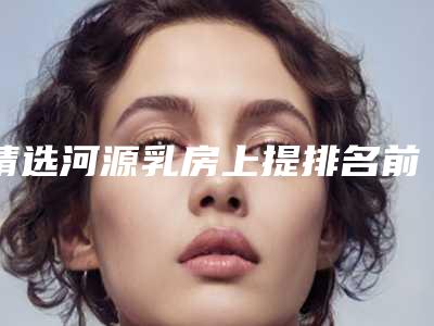 精选河源乳房上提排名前五大牌整形医院河源市乳房上提医院口碑与实力都好的有哪些