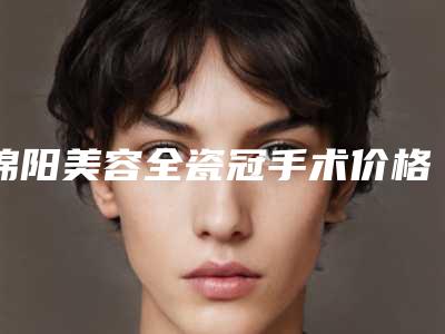 绵阳美容全瓷冠手术价格受哪些影响