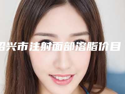绍兴市注射面部溶脂价目表优惠2025-绍兴市注射面部溶脂大概费用多少钱