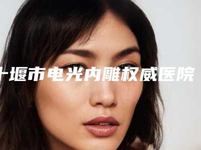 十堰市电光内雕权威医院-十堰市电光内雕医院排名榜前十名来挑选