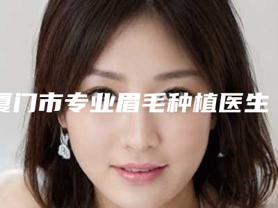 厦门市专业眉毛种植医生在榜名单前十名大综合-俞积贵医生高人气医生汇聚于此