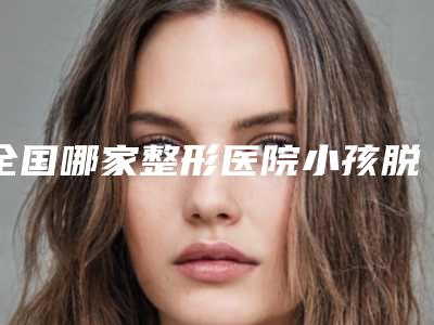 全国哪家整形医院小孩脱腋毛好：小孩脱腋毛医院前50位专业上线