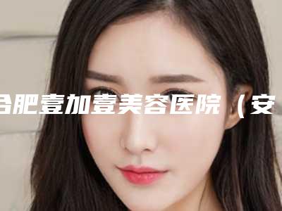 合肥壹加壹美容医院（安徽旗舰店）,合肥丽妍医疗美容各方技术和审美在线PK