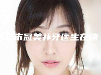 吉安市冠美补牙医生在榜名单名单展示-吉安市冠美补牙口腔医生