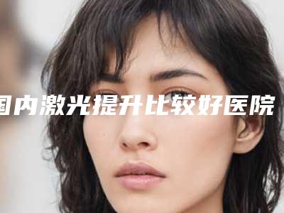 国内激光提升比较好医院：激光提升医院前50佳医美机构点评