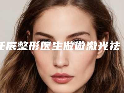 任展整形医生做做激光祛雀斑手术什么风格技术实力价格表分享