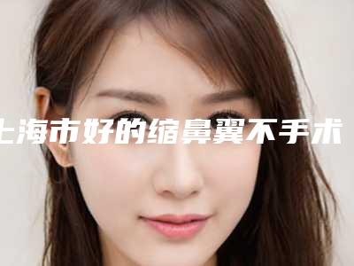 上海市好的缩鼻翼不手术机构哪家实力更高一筹-上海交通大学医学院附属瑞金医院 整形美容科能独当一面