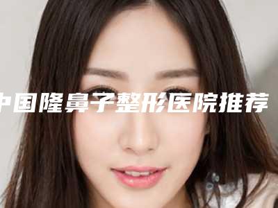 中国隆鼻子整形医院推荐：隆鼻子整形医院前50位年终发布
