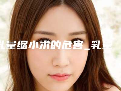 乳晕缩小术的危害_乳晕缩小术有哪些危害