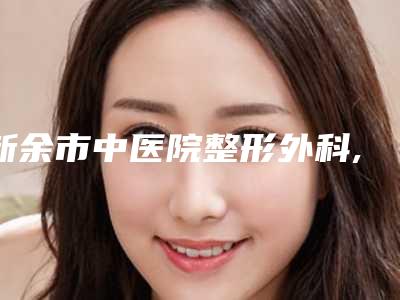 新余市中医院整形外科,新余香溋医疗美容门诊部实力对比测评价格表参考