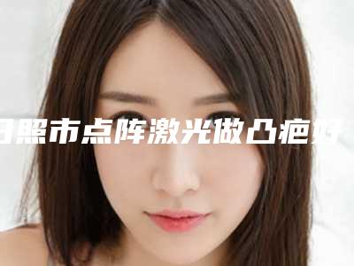 日照市点阵激光做凸疤好的整形医院(日照艺容整形美容门诊部技术口碑不错)