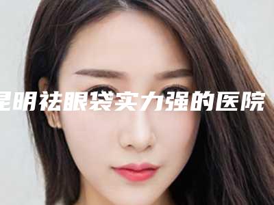 昆明祛眼袋实力强的医院权威汇总,昆明圣堡绿医院总结出的避坑指南请查收