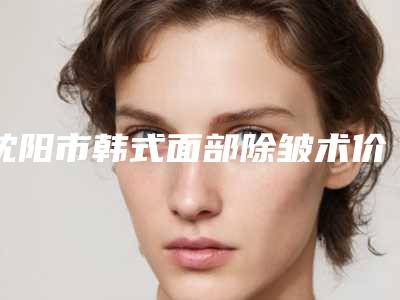 沈阳市韩式面部除皱术价格价位表大全重磅曝光一览-均价韩式面部除皱术13131元