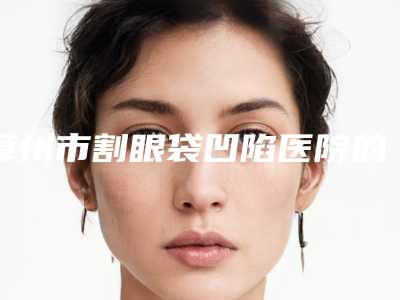 漳州市割眼袋凹陷医院的价格(漳州新颜医疗美容入围)
