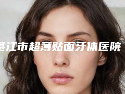 湛江市超薄贴面牙体医院排名榜前十强实力名单（湛江张志梅口腔诊所你中意吗）