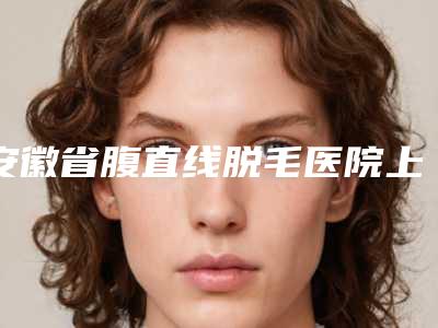 安徽省腹直线脱毛医院上榜清单top10强好评多（阜阳壹加壹医疗美容技术优点分析）