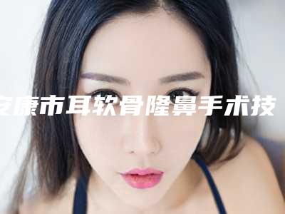 安康市耳软骨隆鼻手术技术价格(价目)表优惠重磅上线(耳软骨隆鼻手术技术均价为：6074元)