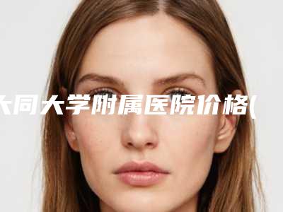 大同大学附属医院价格(价目)表全新,医生真人案例附膨体垫下巴术案例