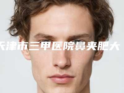 天津市三甲医院鼻夹肥大手术的排名-天津华美医疗美容医院揭晓实力高低