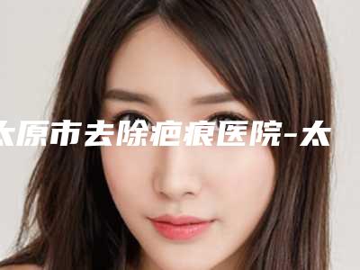 太原市去除疤痕医院-太原时光整形美容医院人气口碑不错