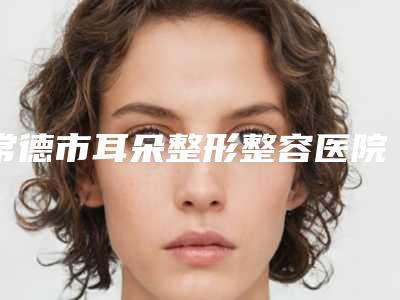 常德市耳朵整形整容医院top10强排名种草-常德市耳朵整形整容整形医院