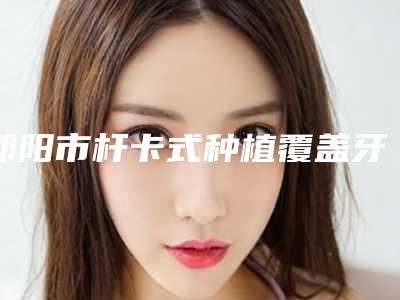 邵阳市杆卡式种植覆盖牙医生排行榜十强名气远播-邵阳市杆卡式种植覆盖牙口腔医生