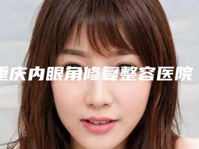 重庆内眼角修复整容医院有资质TOP5墙裂来袭,重庆艺星整形美容医院打头阵