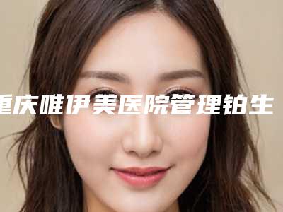 重庆唯伊美医院管理铂生医疗美容价格(收费标准)完整版一览附吸脂术去除眼袋案例