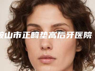 鞍山市正畸垫高后牙医院在榜清单十强实力深挖(鞍山时代口腔整形门诊部别错过)