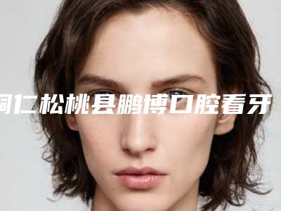 铜仁松桃县鹏博口腔看牙怎么样-附收费明细热门项目公示