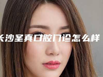 长沙圣真口腔门诊怎么样-收费明细崭新新鲜一览