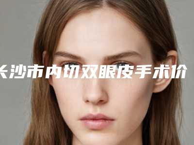 长沙市内切双眼皮手术价格表参考版-长沙市内切双眼皮手术价格行情