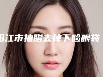 阳江市抽脂去掉下睑眼袋医院排名top10强榜选择攻略(阳江博颜医疗美容诊所实力不俗)