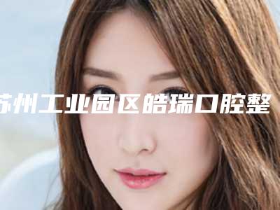 苏州工业园区皓瑞口腔整形诊所价格收费表2025全面更新附进口登腾种植牙品质套餐案例