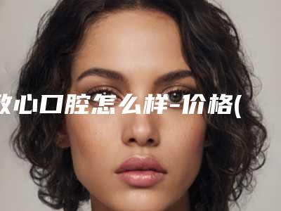 致心口腔怎么样-价格(费用)清单大比拼