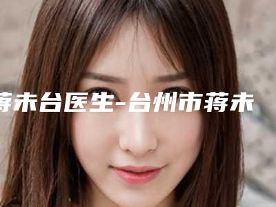 蒋未台医生-台州市蒋未台整形专家各有技术特点