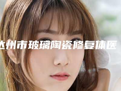 达州市玻璃陶瓷修复体医院排行榜前十佳实力碾压(达州市玻璃陶瓷修复体口腔医院效果一绝)