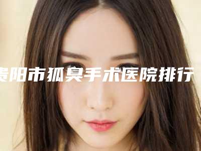 贵阳市狐臭手术医院排行榜私立还是公立多(贵阳市狐臭手术整形医院)