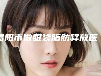 贵阳市做眼袋脂肪释放医院排行榜正规出圈(贵阳人剧医学美容诊所价格及案例在线免费查询)