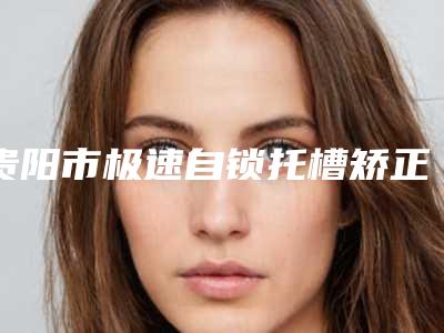 贵阳市极速自锁托槽矫正医院排名top10强最新版本（贵阳市极速自锁托槽矫正口腔医院优质医美价格公道）