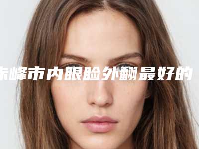 赤峰市内眼睑外翻最好的整容医院是哪家(赤峰市平庄矿区医疗集团总医院整形外科网友怒赞)
