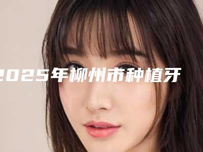 2025年柳州市种植牙牙套价格表靠谱官方2025（柳州市种植牙牙套大概什么价位）