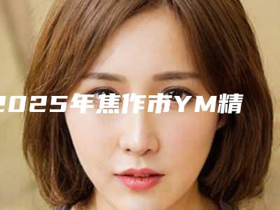 2025年焦作市YM精雕吸脂整形医生哪家蕞好-焦作市YM精雕吸脂哪位医生又便宜又好的!